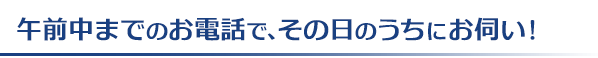 午前中までのお電話で、その日のうちにお伺い！